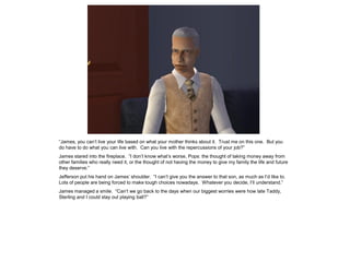 “James, you can’t live your life based on what your mother thinks about it. Trust me on this one. But you
do have to do what you can live with. Can you live with the repercussions of your job?”
James stared into the fireplace. “I don’t know what’s worse, Pops: the thought of taking money away from
other families who really need it, or the thought of not having the money to give my family the life and future
they deserve.”
Jefferson put his hand on James’ shoulder. “I can’t give you the answer to that son, as much as I’d like to.
Lots of people are being forced to make tough choices nowadays. Whatever you decide, I’ll understand.”
James managed a smile. “Can’t we go back to the days when our biggest worries were how late Taddy,
Sterling and I could stay out playing ball?”
 