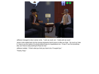 Jefferson managed to return James’ smile. “I wish we could, son. I really wish we could.”
James’ smile melted back into the morose expression that he wore so often as of late. “As much as I hate
it, I have to put the needs of my family before those of a hypothetical one. I’ll see if I can find something
else, but I have to keep working for Russ for now.”
Jefferson nodded. “If that’s what you think you have to do, I’ll support you.”
“Thanks, Pops.”
 