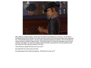 After Jefferson headed upstairs, James rose and poked at the fireplace for a moment. He still wasn’t
completely happy with his decision, but there was some comfort in the fact that his father was supporting
him. He knew that Cindy would – she very rarely questioned anything he decided. But he knew that his
mother would be a different matter entirely. If she had thought his running the speakeasy was “immoral,
unethical, and illegal,” he could only imagine what she’d have to say about his running a gambling hall.
Her words from their argument echoed in his brain.
“How would you explain what you do to your son?”
He hoped that he’d never have to do that.
He leaned against the mantle and groaned. “What kind of a man am I?”
 