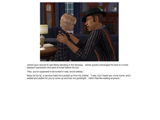 James spun around to see Nicky standing in the doorway. James quickly rearranged his face to a more
pleasant expression and went to kneel before his son.
“Hey, you’re supposed to be tucked in bed, sound asleep.”
Nicky bit his lip, a nervous habit he’d picked up from his mother. “I was, but I heard you come home, and I
waited and waited for you to come up and kiss me goodnight. I didn’t feel like waiting anymore.”
 
