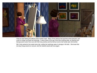 Viola too was feeling the effects of the market crash. Many of her patrons has lost their entire fortunes, and
could no longer purchase her paintings. It was a blow to her ego more than anything else, as Sterling and
George were busier than ever with their law practice and the family income had hardly been diminished.
Still, Viola worked at her easel every day, putting her paintings away in storage in the attic. She knew that
one day things would turn around, and her artwork would sell once again.
 