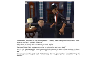 James smiled and ruffled the hair on Nicky’s head. “I’m sorry. I was talking with Grandpa about some
grown up stuff, and I lost track of the time.”
“Why where you asking what kind of man you were, Papa?”
“Because, Nicky, I have to do something that I’m not proud of, and I don’t like it.”
Nicky’s eyes got a little bigger. “I thought being grown up meant you didn’t have to do things you didn’t
like.”
James suppressed the urge to laugh. “Unfortunately, little man, grownups have to do a lot of things they
don’t like.”
 