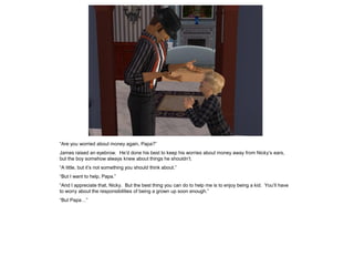 “Are you worried about money again, Papa?”
James raised an eyebrow. He’d done his best to keep his worries about money away from Nicky’s ears,
but the boy somehow always knew about things he shouldn’t.
“A little, but it’s not something you should think about.”
“But I want to help, Papa.”
“And I appreciate that, Nicky. But the best thing you can do to help me is to enjoy being a kid. You’ll have
to worry about the responsibilities of being a grown up soon enough.”
“But Papa…”
 