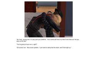“No ‘buts’, young man; it’s way past your bedtime. Your mama will have my hide if she finds out I let you
stay up this late.”

“You’re going to tuck me in, right?”

“Of course I am. Now scoot upstairs. I just need to damp the fire down, and I’ll be right up.”
 