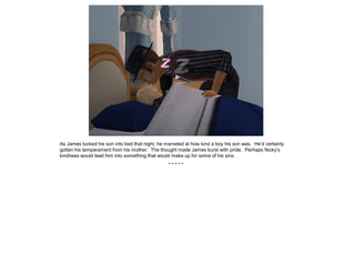 As James tucked his son into bed that night, he marveled at how kind a boy his son was. He’d certainly
gotten his temperament from his mother. The thought made James burst with pride. Perhaps Nicky’s
kindness would lead him into something that would make up for some of his sins.
                                                 *****
 