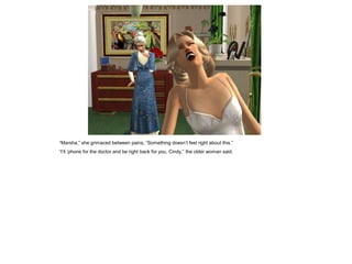 “Marsha,” she grimaced between pains, “Something doesn’t feel right about this.”
“I‘ll ‘phone for the doctor and be right back for you, Cindy,” the older woman said.
 