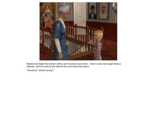 Marsha had dialed the doctor’s office, and he would soon arrive. Cindy’s cries had caught Nicky’s
attention, and he came to see what all the commotion was about.
“Grandma? What’s wrong?”
 