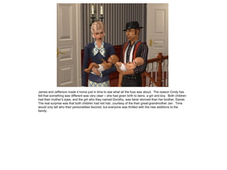 James and Jefferson made it home just in time to see what all the fuss was about. The reason Cindy has
felt that something was different was very clear – she had given birth to twins, a girl and boy. Both children
had their mother’s eyes, and the girl who they named Dorothy, was fairer skinned than her brother, Daniel.
The real surprise was that both children had red hair, courtesy of the their great-grandmother Jan. Time
would only tell who their personalities favored, but everyone was thrilled with the new additions to the
family.
 