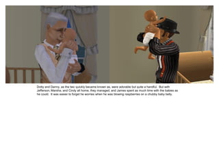 Dotty and Danny, as the two quickly became known as, were adorable but quite a handful. But with
Jefferson, Marsha, and Cindy all home, they managed, and James spent as much time with the babies as
he could. It was easier to forget he worries when he was blowing raspberries on a chubby baby belly.
 