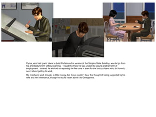 Cyrus, who had grand plans to build Portsimouth’s version of the Simpire State Building, was let go from
his architecture firm without warning. Though he tried, he was unable to secure another form of
employment. Instead, he worked on repairing the few cars in town for the lucky citizens who did have to
worry about getting to work.
His mechanic work brought in little money, but Cyrus couldn’t bear the thought of being supported by his
wife and her inheritance, though he would never admit it to Georgianna.
 