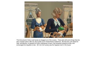 This time around, Cindy could barely be dragged out of the nursery. There were still some things that she
was uncertain about; after all, she’d pretty much missed Nicky’s babyhood. But this time, she asked for
help, and Marsha, so pleased at Cindy’s willingness to learn, had answered questions kindly, and
encouraged her daughter-in-law. All in all, the nursery was the happiest room in the house.
 