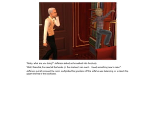 “Nicky, what are you doing?” Jefferson asked as he walked into the study.
“Well, Grandpa, I’ve read all the books on the shelves I can reach. I need something new to read.”
Jefferson quickly crossed the room, and picked his grandson off the sofa he was balancing on to reach the
upper shelves of the bookcase.
 