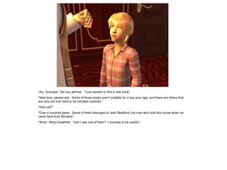 “Aw, Grandpa,” the boy whined. “I just wanted to find a new book.”
“Next time, please ask. Some of those books aren’t suitable for a boy your age, and there are others that
are very old and need to be handled carefully.”
“How old?”
“Over a hundred years. Some of them belonged to John Bradford, the man who built this house when he
came here from Simland.”
“Wow,” Nicky breathed. “Can I see one of them? I promise to be careful.”
 