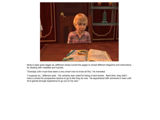 Nicky’s eyes grew bigger as Jefferson slowly turned the pages to reveal different diagrams and instructions
for dealing with maladies and injuries.
“Grandpa John must have been a very smart man to know all this,” he marveled.
“I suppose so,” Jefferson said. “He certainly was noted for being a hard worker. Back then, they didn’t
have a school for prospective doctors to go to like they do now. He apprenticed with someone in town until
he’d gained enough experience to go out on his own.”
 