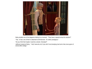 Nicky studied one of the diagrams intently for a moment. “They have a special school for doctors?”
“Yes. In fact, one of them is attached to SimHarvard. It’s rather prestigious.”
“Do you think that maybe I could be a doctor, Grandpa?”
Jefferson looked at Nicky. “I don’t see why not, if you don’t mind studying hard and a few more years of
school after college.”
 