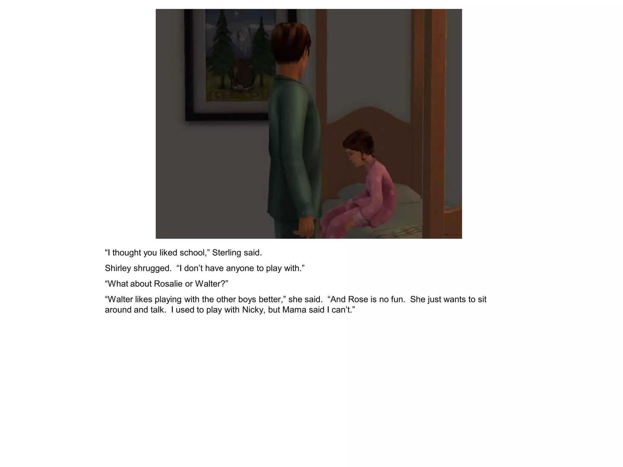 “I thought you liked school,” Sterling said.
Shirley shrugged. “I don’t have anyone to play with.”
“What about Rosalie or Walter?”
“Walter likes playing with the other boys better,” she said. “And Rose is no fun. She just wants to sit
around and talk. I used to play with Nicky, but Mama said I can’t.”
 