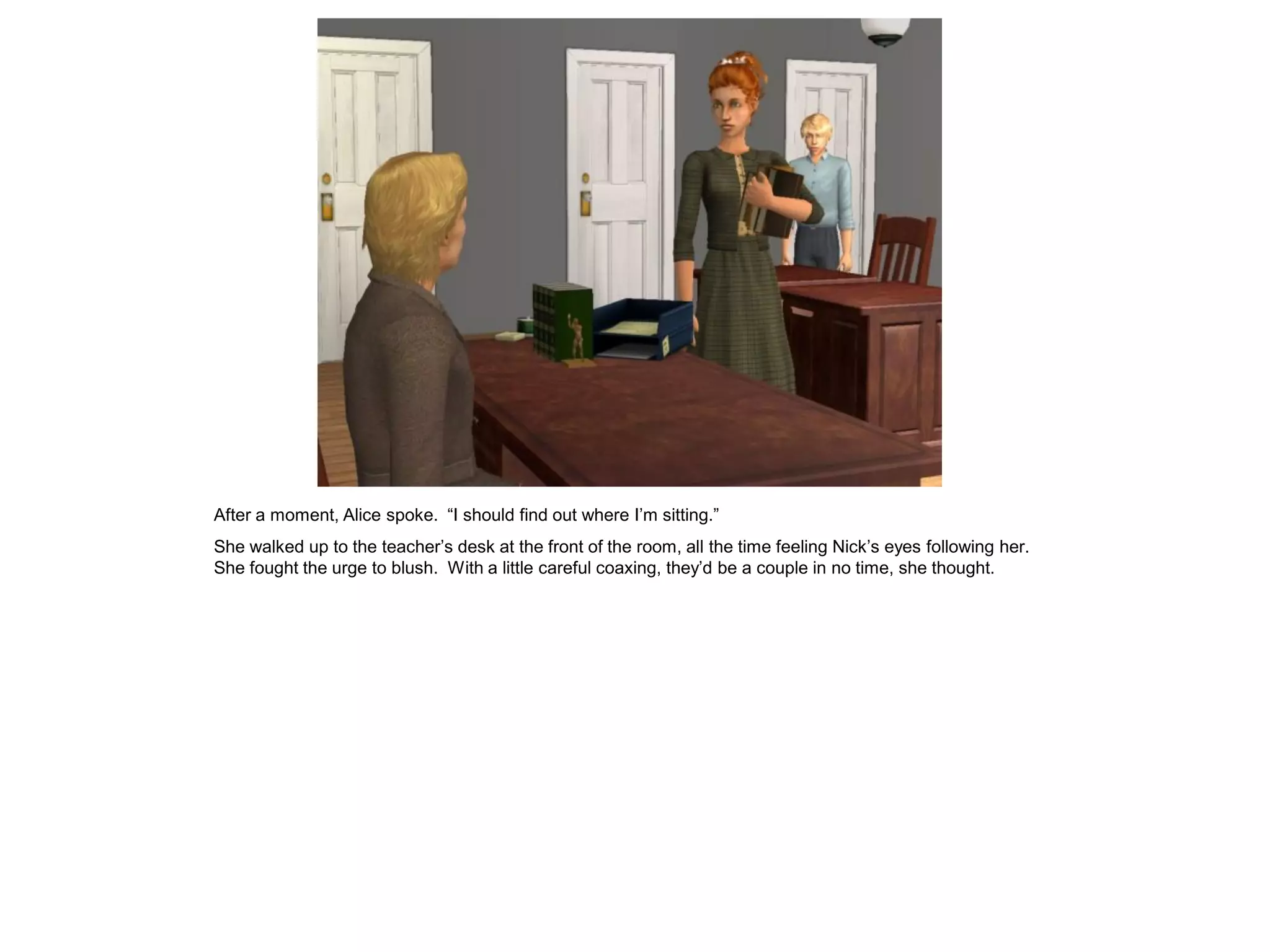 After a moment, Alice spoke. “I should find out where I’m sitting.”
She walked up to the teacher’s desk at the front of the room, all the time feeling Nick’s eyes following her.
She fought the urge to blush. With a little careful coaxing, they’d be a couple in no time, she thought.
 