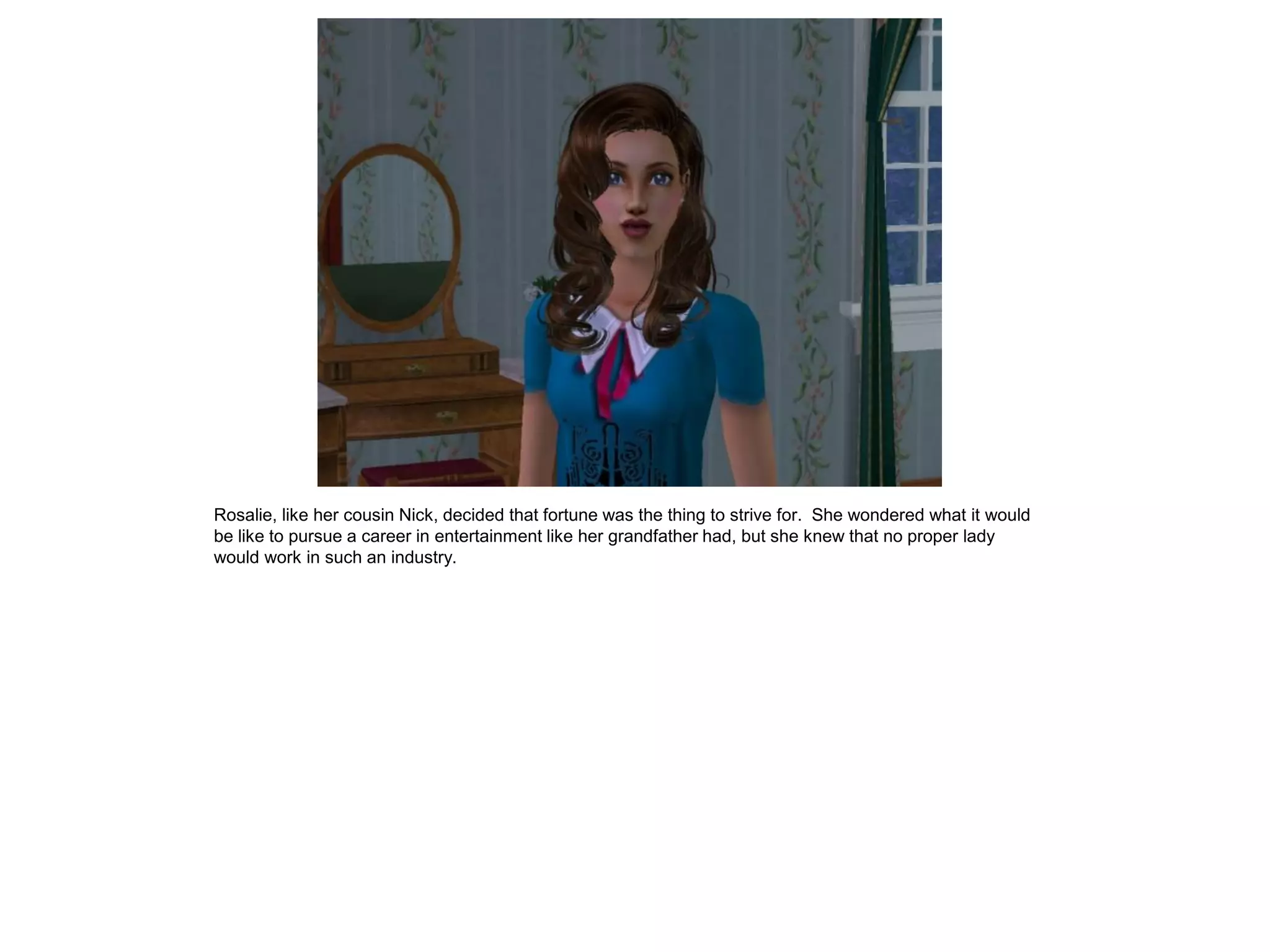 Rosalie, like her cousin Nick, decided that fortune was the thing to strive for. She wondered what it would
be like to pursue a career in entertainment like her grandfather had, but she knew that no proper lady
would work in such an industry.
 