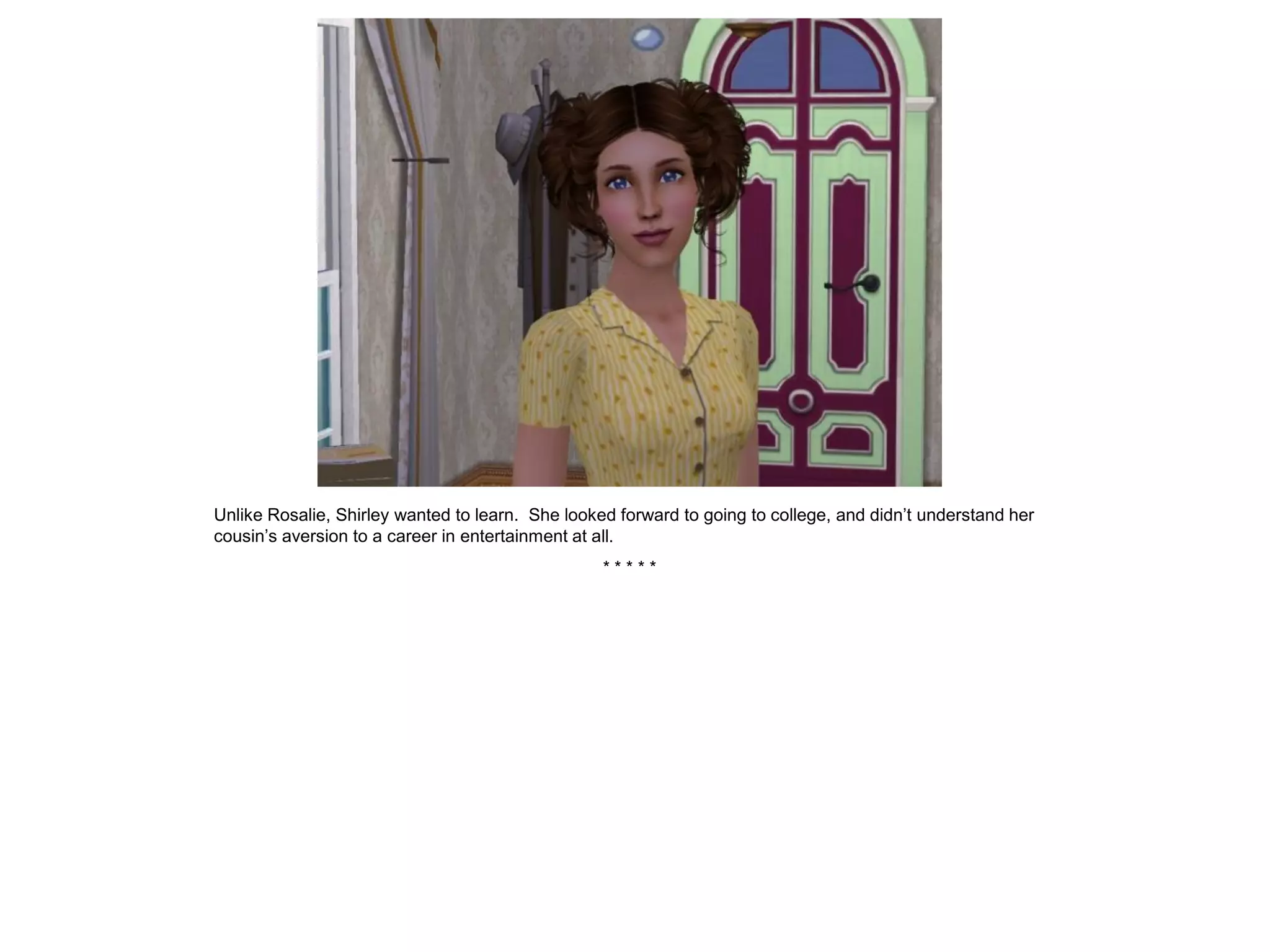 Unlike Rosalie, Shirley wanted to learn. She looked forward to going to college, and didn’t understand her
cousin’s aversion to a career in entertainment at all.
                                                  *****
 