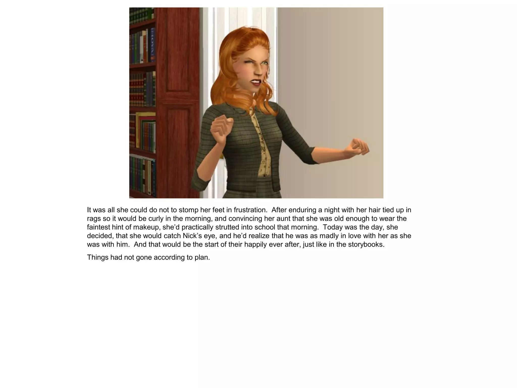It was all she could do not to stomp her feet in frustration. After enduring a night with her hair tied up in
rags so it would be curly in the morning, and convincing her aunt that she was old enough to wear the
faintest hint of makeup, she’d practically strutted into school that morning. Today was the day, she
decided, that she would catch Nick’s eye, and he’d realize that he was as madly in love with her as she
was with him. And that would be the start of their happily ever after, just like in the storybooks.
Things had not gone according to plan.
 