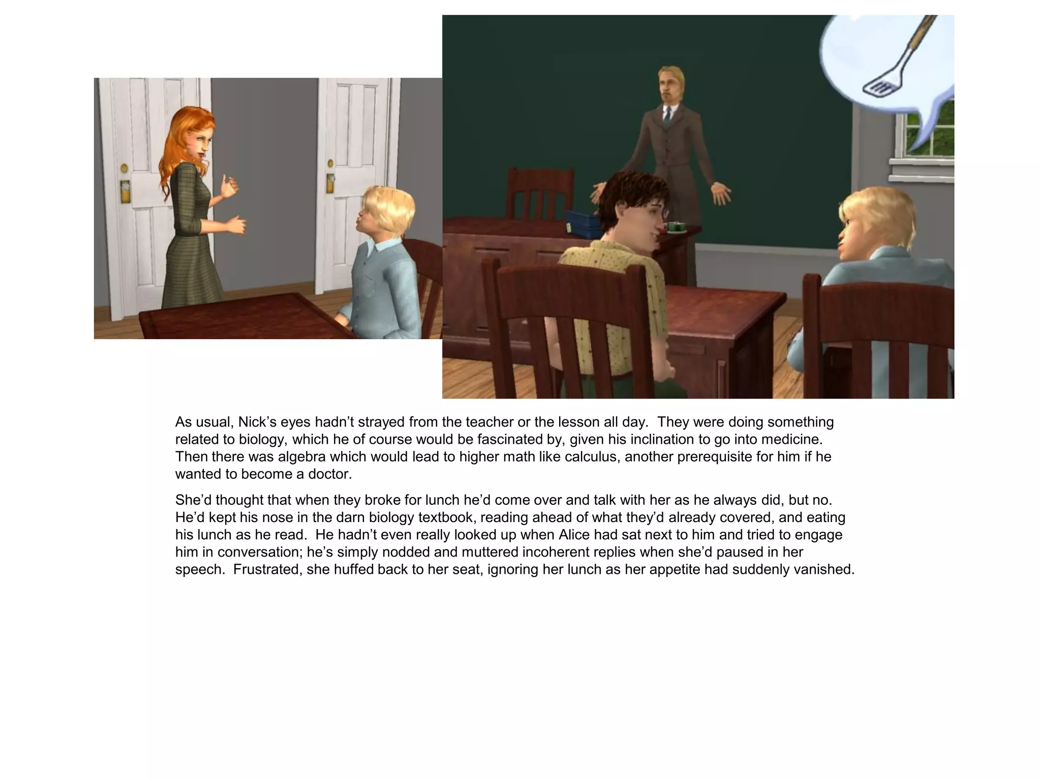 As usual, Nick’s eyes hadn’t strayed from the teacher or the lesson all day. They were doing something
related to biology, which he of course would be fascinated by, given his inclination to go into medicine.
Then there was algebra which would lead to higher math like calculus, another prerequisite for him if he
wanted to become a doctor.
She’d thought that when they broke for lunch he’d come over and talk with her as he always did, but no.
He’d kept his nose in the darn biology textbook, reading ahead of what they’d already covered, and eating
his lunch as he read. He hadn’t even really looked up when Alice had sat next to him and tried to engage
him in conversation; he’s simply nodded and muttered incoherent replies when she’d paused in her
speech. Frustrated, she huffed back to her seat, ignoring her lunch as her appetite had suddenly vanished.
 