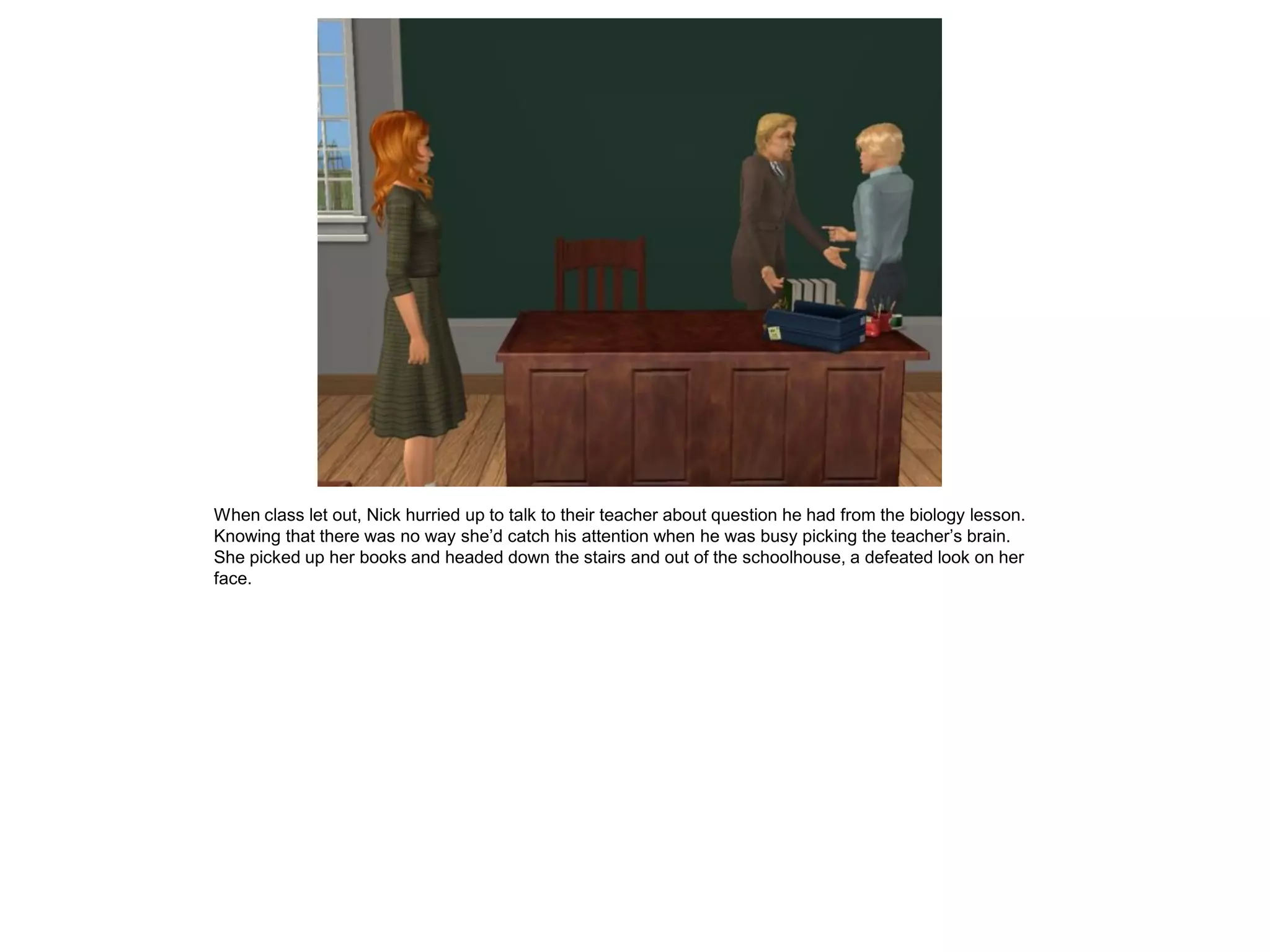 When class let out, Nick hurried up to talk to their teacher about question he had from the biology lesson.
Knowing that there was no way she’d catch his attention when he was busy picking the teacher’s brain.
She picked up her books and headed down the stairs and out of the schoolhouse, a defeated look on her
face.
 