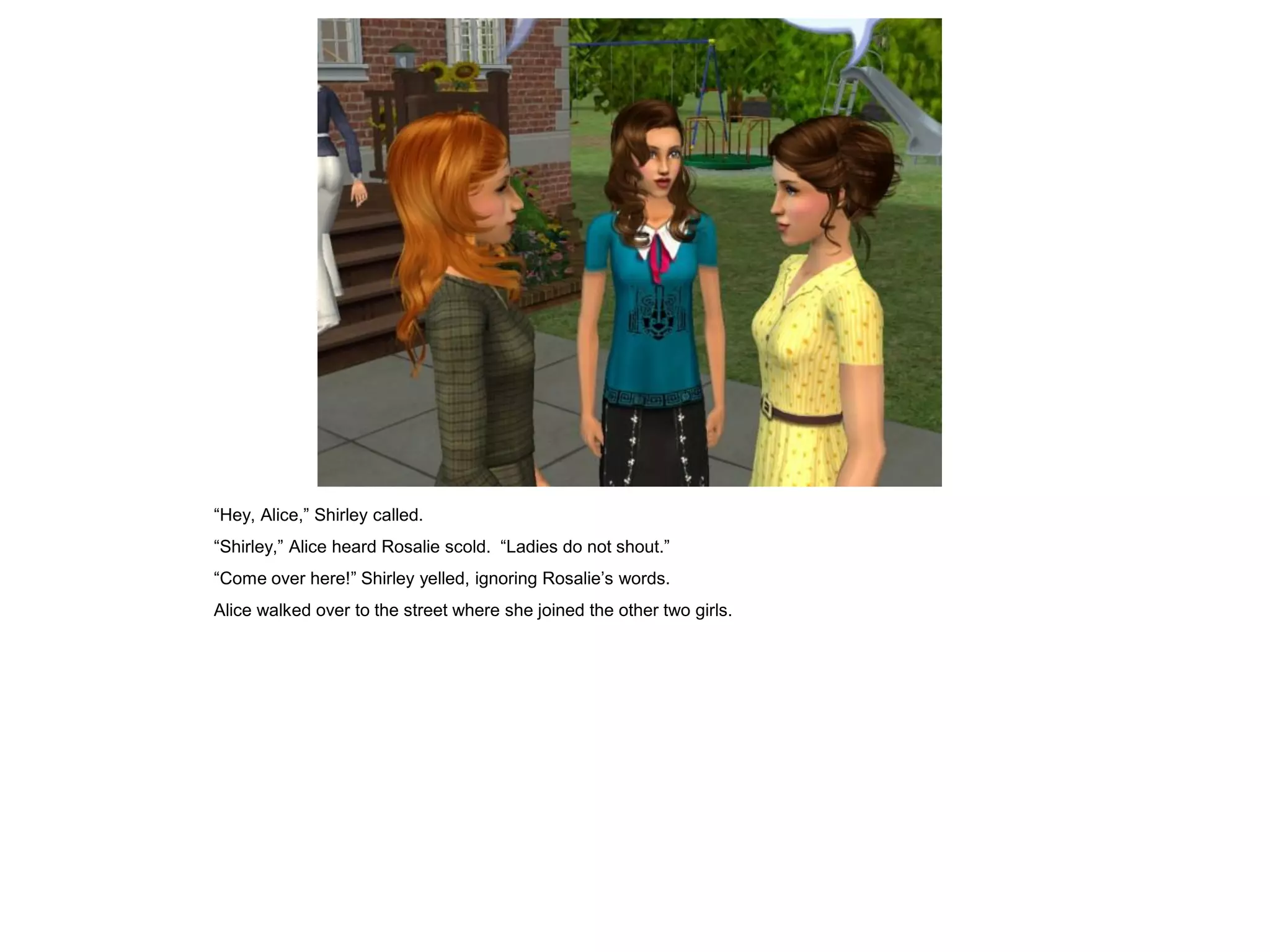 “Hey, Alice,” Shirley called.
“Shirley,” Alice heard Rosalie scold. “Ladies do not shout.”
“Come over here!” Shirley yelled, ignoring Rosalie’s words.
Alice walked over to the street where she joined the other two girls.
 