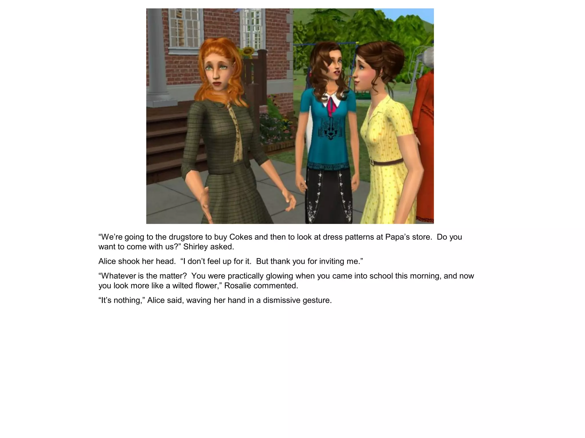 “We’re going to the drugstore to buy Cokes and then to look at dress patterns at Papa’s store. Do you
want to come with us?” Shirley asked.
Alice shook her head. “I don’t feel up for it. But thank you for inviting me.”
“Whatever is the matter? You were practically glowing when you came into school this morning, and now
you look more like a wilted flower,” Rosalie commented.
“It’s nothing,” Alice said, waving her hand in a dismissive gesture.
 