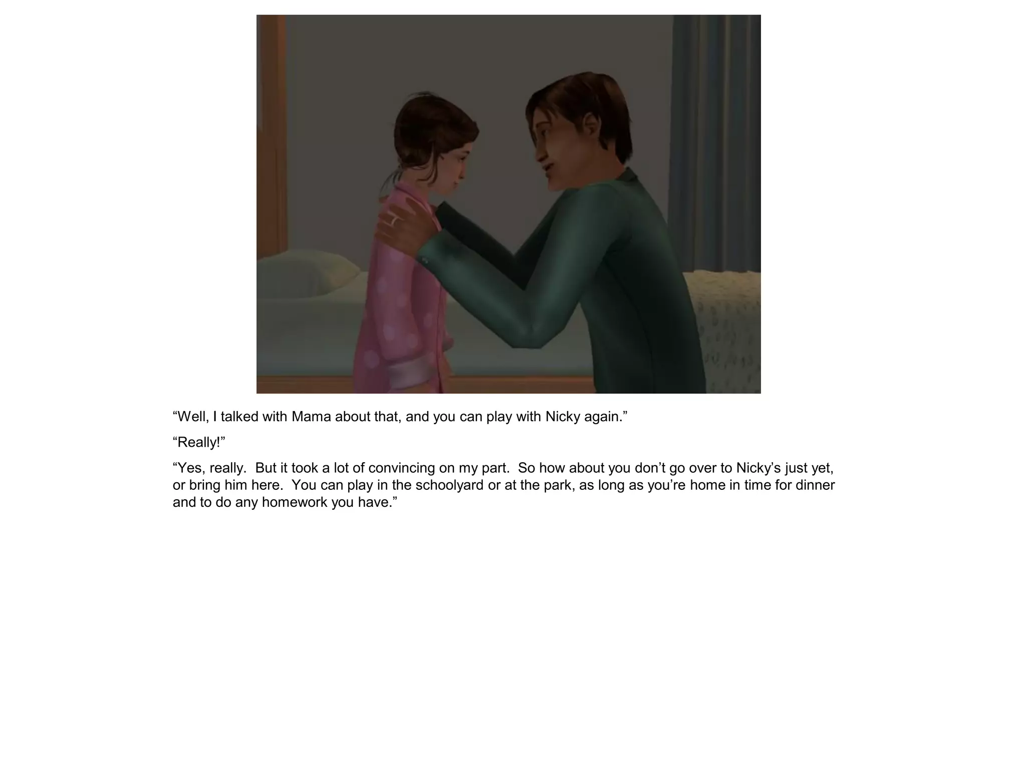 “Well, I talked with Mama about that, and you can play with Nicky again.”
“Really!”
“Yes, really. But it took a lot of convincing on my part. So how about you don’t go over to Nicky’s just yet,
or bring him here. You can play in the schoolyard or at the park, as long as you’re home in time for dinner
and to do any homework you have.”
 