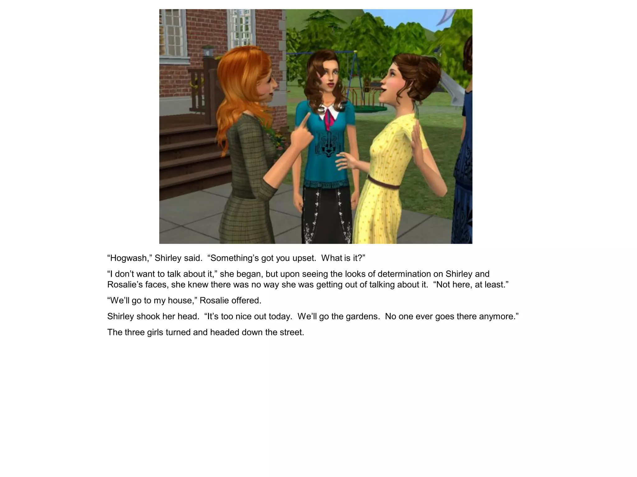 “Hogwash,” Shirley said. “Something’s got you upset. What is it?”
“I don’t want to talk about it,” she began, but upon seeing the looks of determination on Shirley and
Rosalie’s faces, she knew there was no way she was getting out of talking about it. “Not here, at least.”
“We’ll go to my house,” Rosalie offered.
Shirley shook her head. “It’s too nice out today. We’ll go the gardens. No one ever goes there anymore.”
The three girls turned and headed down the street.
 