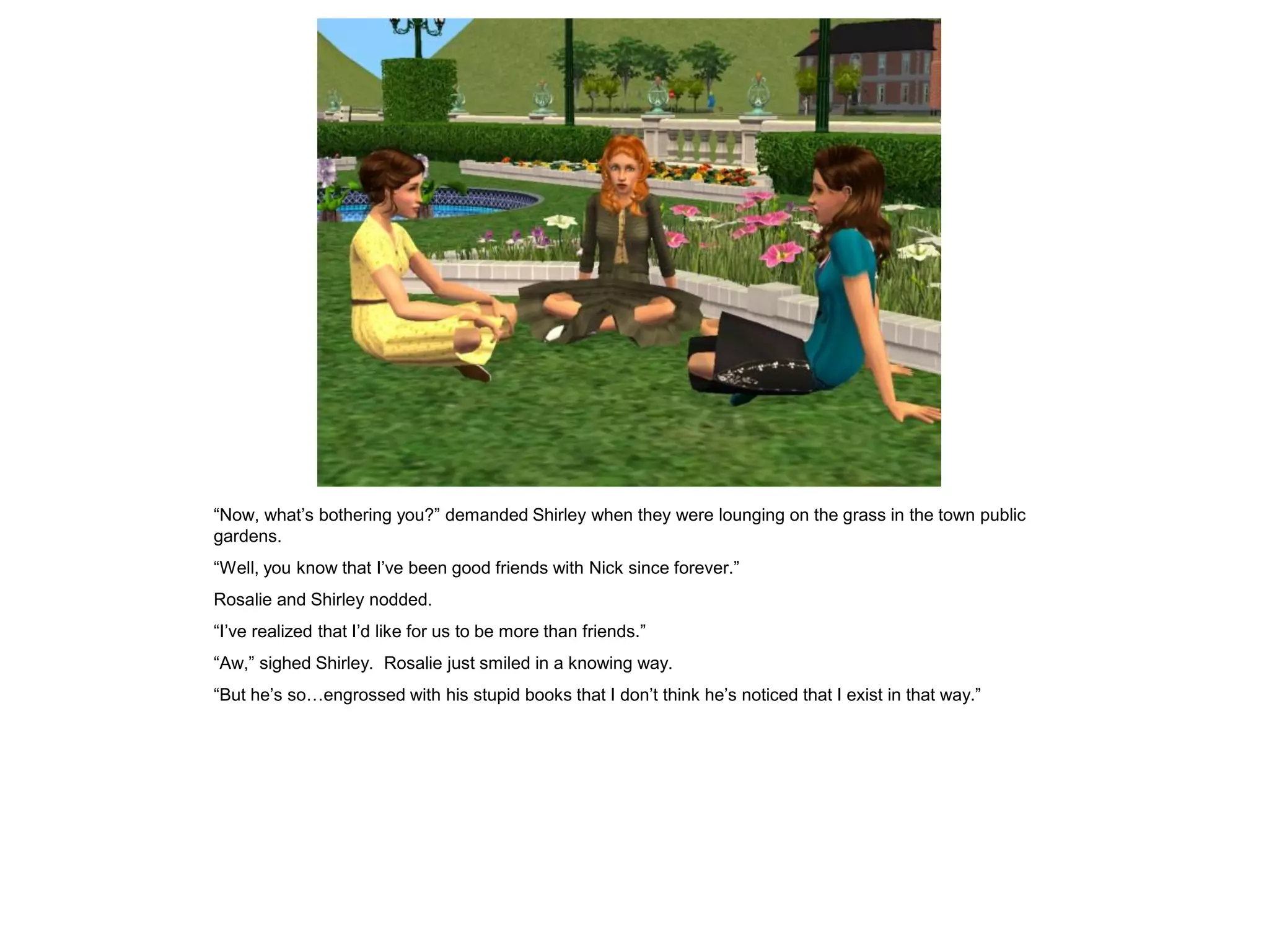 “Now, what’s bothering you?” demanded Shirley when they were lounging on the grass in the town public
gardens.
“Well, you know that I’ve been good friends with Nick since forever.”
Rosalie and Shirley nodded.
“I’ve realized that I’d like for us to be more than friends.”
“Aw,” sighed Shirley. Rosalie just smiled in a knowing way.
“But he’s so…engrossed with his stupid books that I don’t think he’s noticed that I exist in that way.”
 