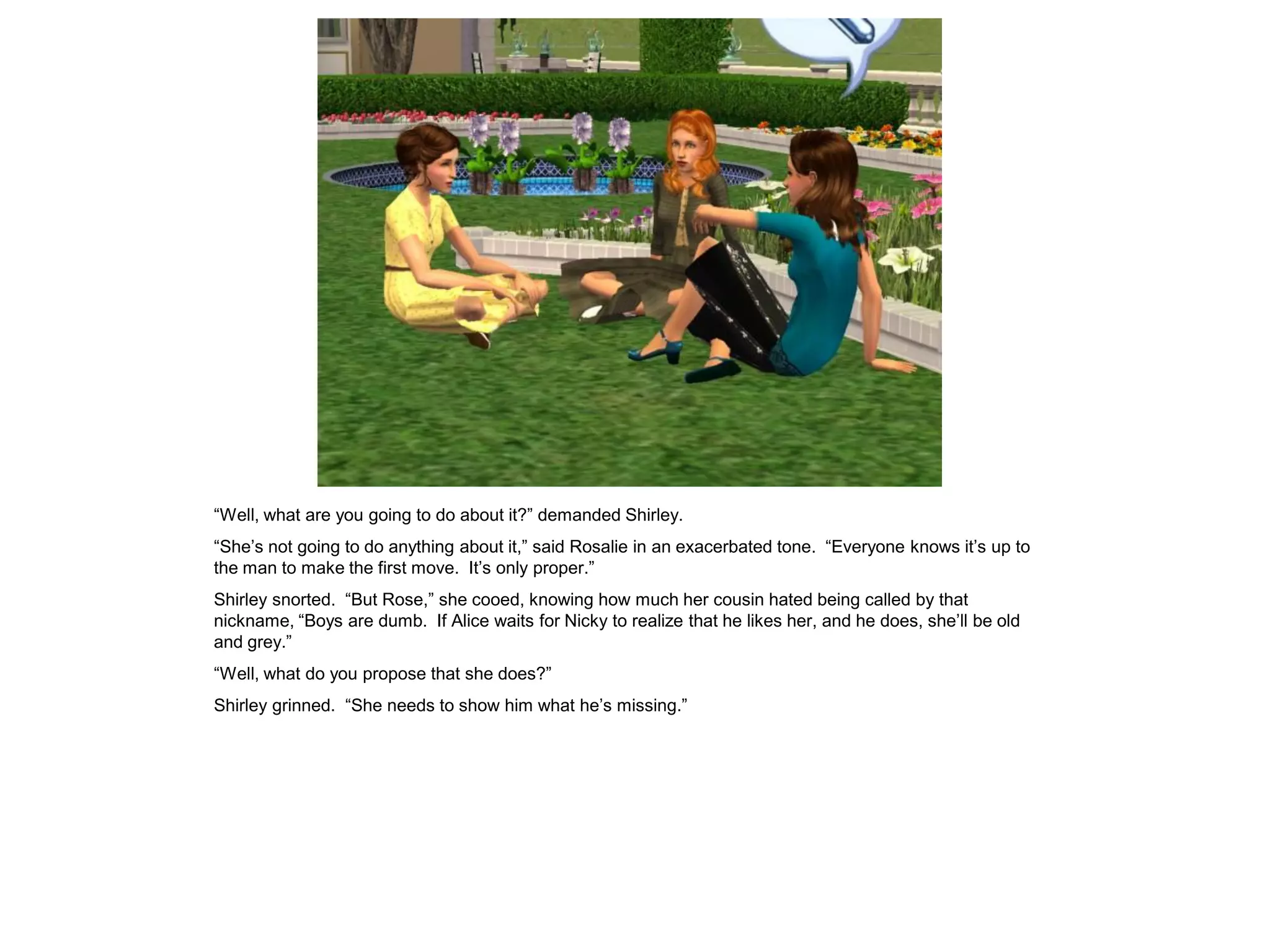 “Well, what are you going to do about it?” demanded Shirley.
“She’s not going to do anything about it,” said Rosalie in an exacerbated tone. “Everyone knows it’s up to
the man to make the first move. It’s only proper.”
Shirley snorted. “But Rose,” she cooed, knowing how much her cousin hated being called by that
nickname, “Boys are dumb. If Alice waits for Nicky to realize that he likes her, and he does, she’ll be old
and grey.”
“Well, what do you propose that she does?”
Shirley grinned. “She needs to show him what he’s missing.”
 