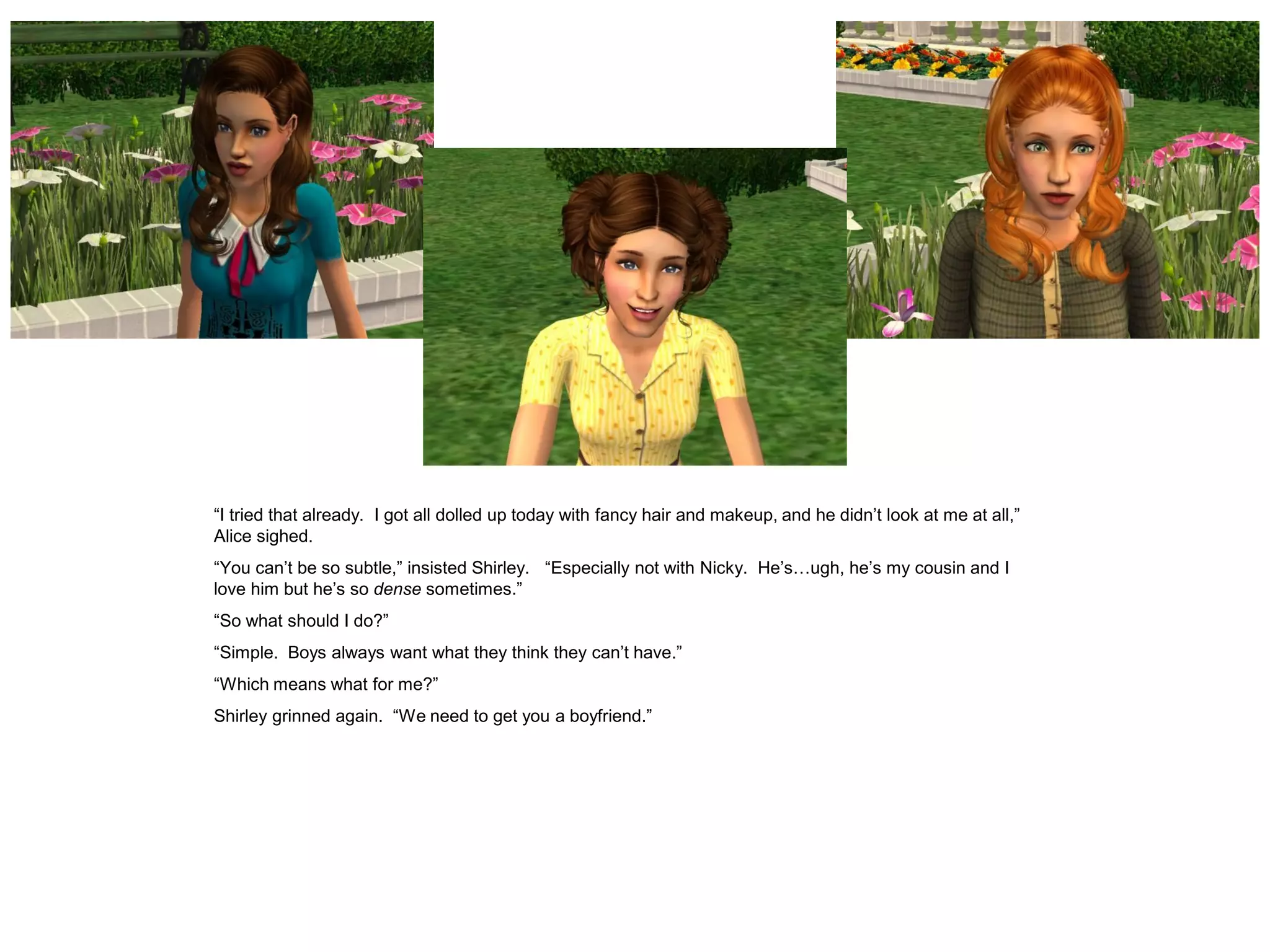 “I tried that already. I got all dolled up today with fancy hair and makeup, and he didn’t look at me at all,”
Alice sighed.
“You can’t be so subtle,” insisted Shirley. “Especially not with Nicky. He’s…ugh, he’s my cousin and I
love him but he’s so dense sometimes.”
“So what should I do?”
“Simple. Boys always want what they think they can’t have.”
“Which means what for me?”
Shirley grinned again. “We need to get you a boyfriend.”
 
