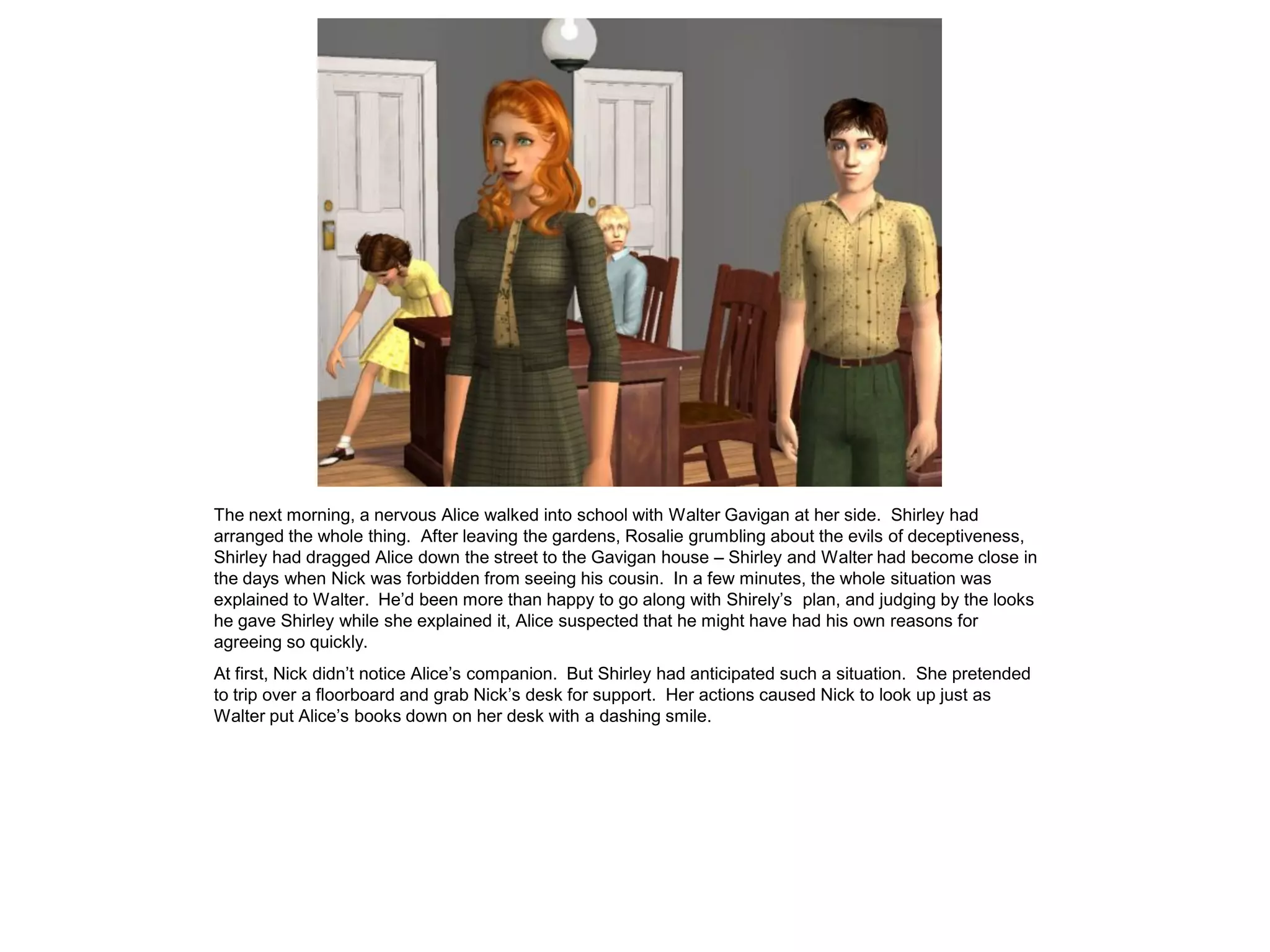 The next morning, a nervous Alice walked into school with Walter Gavigan at her side. Shirley had
arranged the whole thing. After leaving the gardens, Rosalie grumbling about the evils of deceptiveness,
Shirley had dragged Alice down the street to the Gavigan house – Shirley and Walter had become close in
the days when Nick was forbidden from seeing his cousin. In a few minutes, the whole situation was
explained to Walter. He’d been more than happy to go along with Shirely’s plan, and judging by the looks
he gave Shirley while she explained it, Alice suspected that he might have had his own reasons for
agreeing so quickly.
At first, Nick didn’t notice Alice’s companion. But Shirley had anticipated such a situation. She pretended
to trip over a floorboard and grab Nick’s desk for support. Her actions caused Nick to look up just as
Walter put Alice’s books down on her desk with a dashing smile.
 