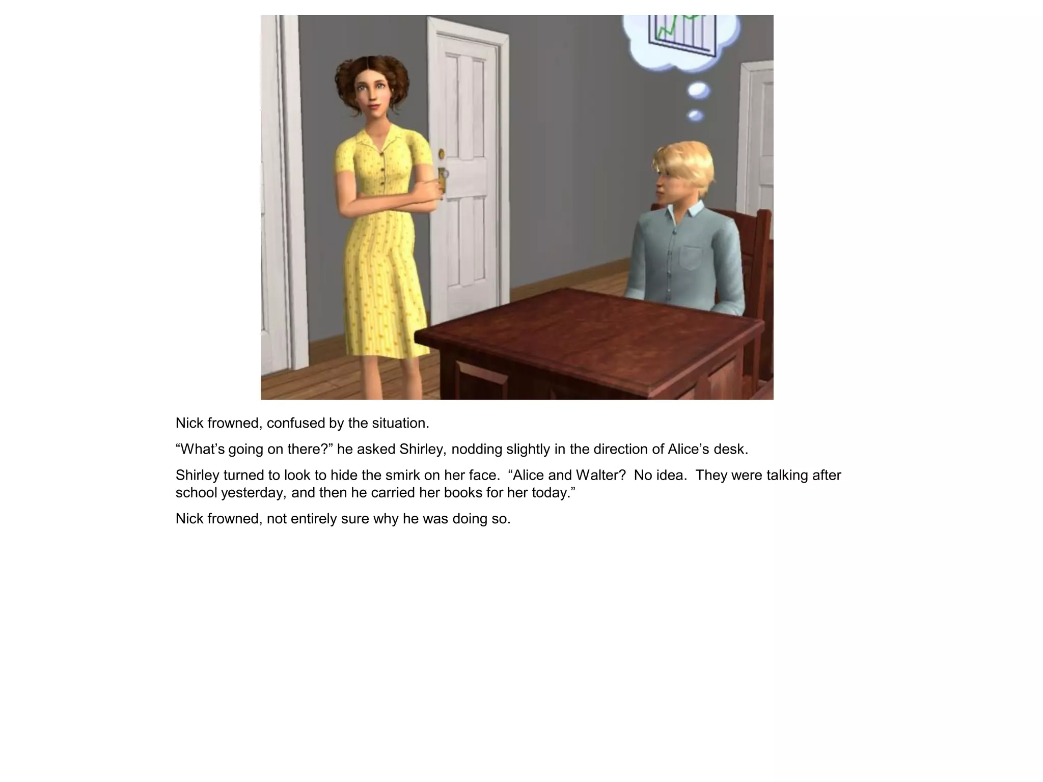 Nick frowned, confused by the situation.
“What’s going on there?” he asked Shirley, nodding slightly in the direction of Alice’s desk.
Shirley turned to look to hide the smirk on her face. “Alice and Walter? No idea. They were talking after
school yesterday, and then he carried her books for her today.”
Nick frowned, not entirely sure why he was doing so.
 