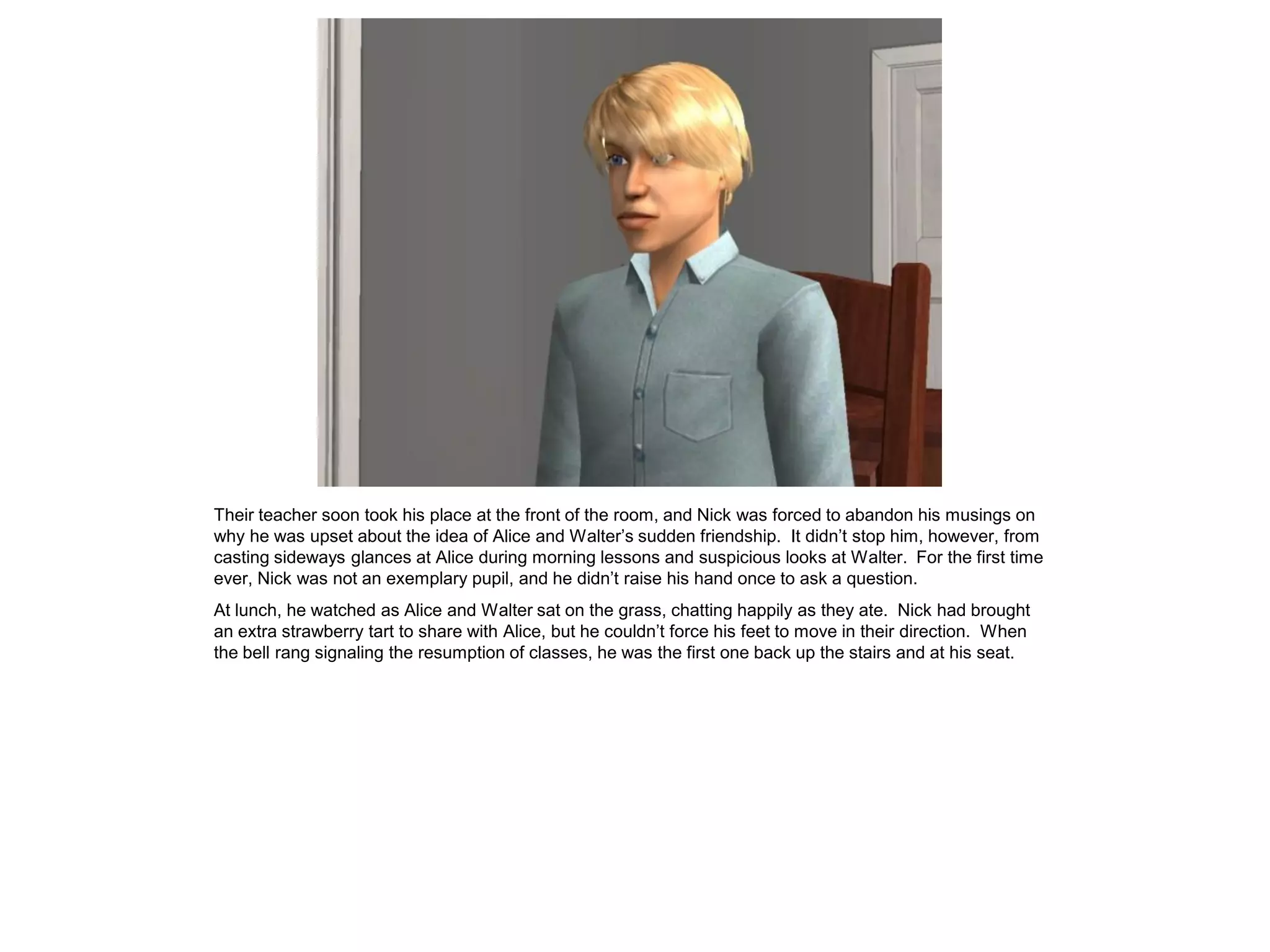 Their teacher soon took his place at the front of the room, and Nick was forced to abandon his musings on
why he was upset about the idea of Alice and Walter’s sudden friendship. It didn’t stop him, however, from
casting sideways glances at Alice during morning lessons and suspicious looks at Walter. For the first time
ever, Nick was not an exemplary pupil, and he didn’t raise his hand once to ask a question.
At lunch, he watched as Alice and Walter sat on the grass, chatting happily as they ate. Nick had brought
an extra strawberry tart to share with Alice, but he couldn’t force his feet to move in their direction. When
the bell rang signaling the resumption of classes, he was the first one back up the stairs and at his seat.
 