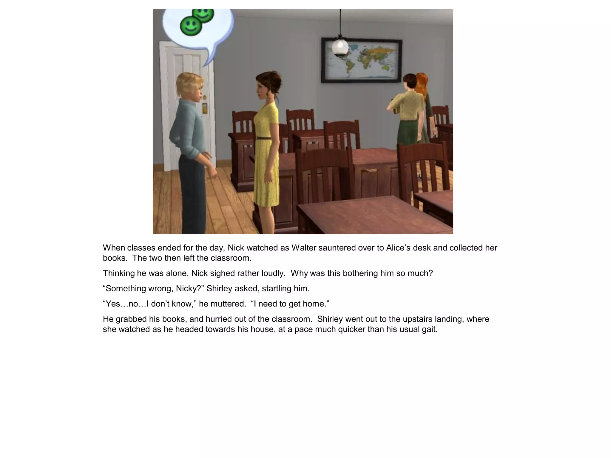 When classes ended for the day, Nick watched as Walter sauntered over to Alice’s desk and collected her
books. The two then left the classroom.
Thinking he was alone, Nick sighed rather loudly. Why was this bothering him so much?
“Something wrong, Nicky?” Shirley asked, startling him.
“Yes…no…I don’t know,” he muttered. “I need to get home.”
He grabbed his books, and hurried out of the classroom. Shirley went out to the upstairs landing, where
she watched as he headed towards his house, at a pace much quicker than his usual gait.
 