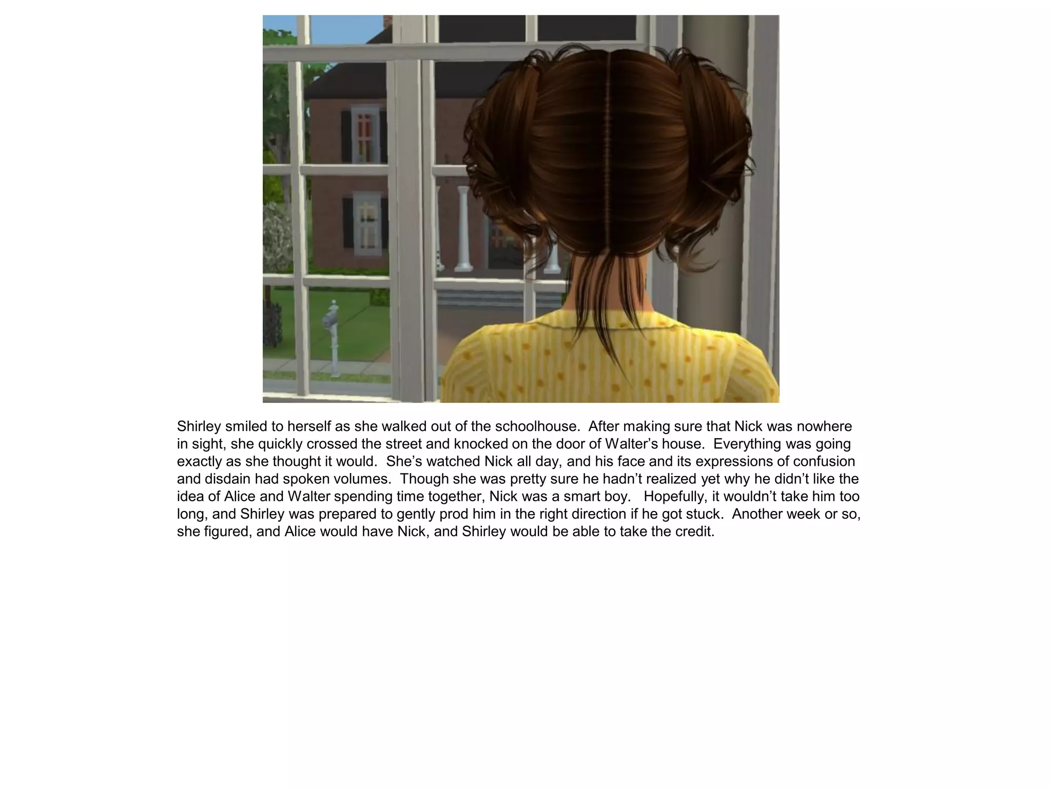 Shirley smiled to herself as she walked out of the schoolhouse. After making sure that Nick was nowhere
in sight, she quickly crossed the street and knocked on the door of Walter’s house. Everything was going
exactly as she thought it would. She’s watched Nick all day, and his face and its expressions of confusion
and disdain had spoken volumes. Though she was pretty sure he hadn’t realized yet why he didn’t like the
idea of Alice and Walter spending time together, Nick was a smart boy. Hopefully, it wouldn’t take him too
long, and Shirley was prepared to gently prod him in the right direction if he got stuck. Another week or so,
she figured, and Alice would have Nick, and Shirley would be able to take the credit.
 
