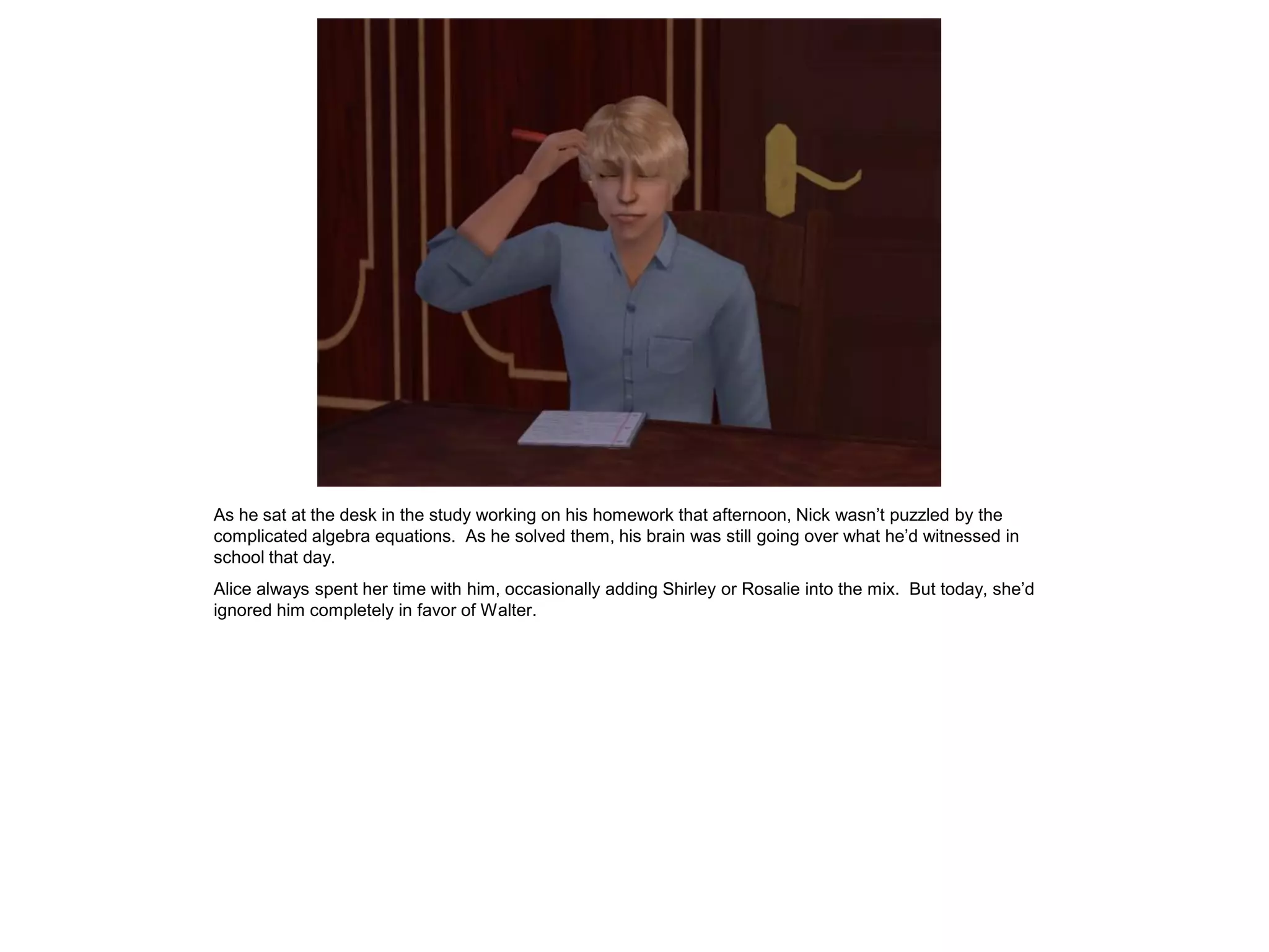 As he sat at the desk in the study working on his homework that afternoon, Nick wasn’t puzzled by the
complicated algebra equations. As he solved them, his brain was still going over what he’d witnessed in
school that day.
Alice always spent her time with him, occasionally adding Shirley or Rosalie into the mix. But today, she’d
ignored him completely in favor of Walter.
 
