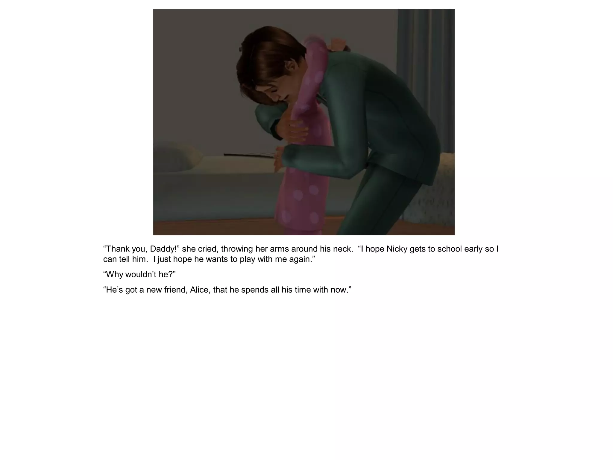 “Thank you, Daddy!” she cried, throwing her arms around his neck. “I hope Nicky gets to school early so I
can tell him. I just hope he wants to play with me again.”
“Why wouldn’t he?”
“He’s got a new friend, Alice, that he spends all his time with now.”
 
