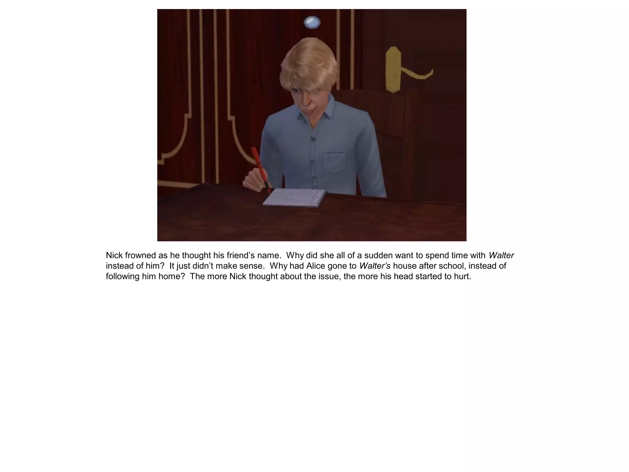 Nick frowned as he thought his friend’s name. Why did she all of a sudden want to spend time with Walter
instead of him? It just didn’t make sense. Why had Alice gone to Walter’s house after school, instead of
following him home? The more Nick thought about the issue, the more his head started to hurt.
 