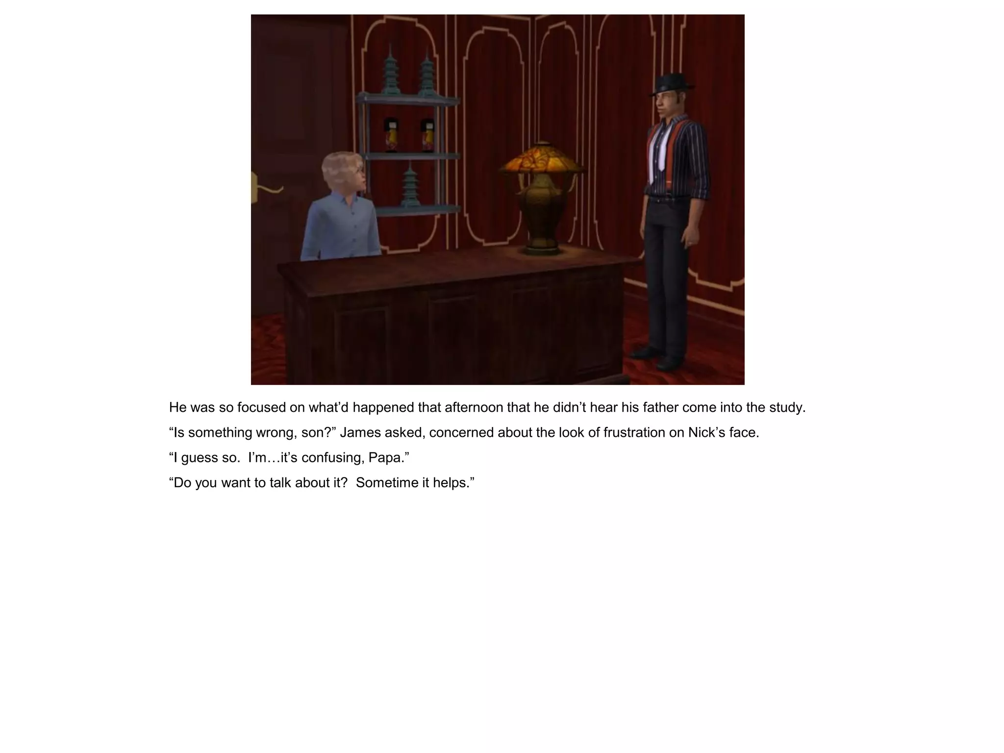 He was so focused on what’d happened that afternoon that he didn’t hear his father come into the study.
“Is something wrong, son?” James asked, concerned about the look of frustration on Nick’s face.
“I guess so. I’m…it’s confusing, Papa.”
“Do you want to talk about it? Sometime it helps.”
 