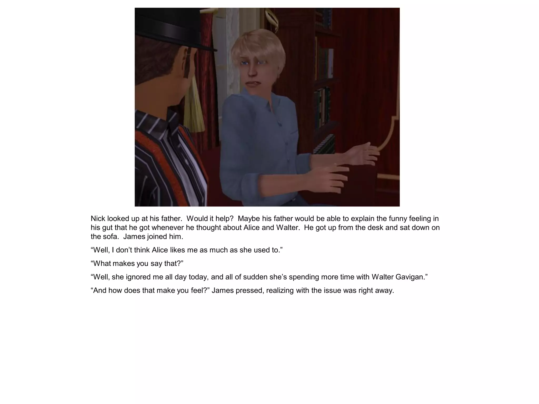 Nick looked up at his father. Would it help? Maybe his father would be able to explain the funny feeling in
his gut that he got whenever he thought about Alice and Walter. He got up from the desk and sat down on
the sofa. James joined him.
“Well, I don’t think Alice likes me as much as she used to.”
“What makes you say that?”
“Well, she ignored me all day today, and all of sudden she’s spending more time with Walter Gavigan.”
“And how does that make you feel?” James pressed, realizing with the issue was right away.
 