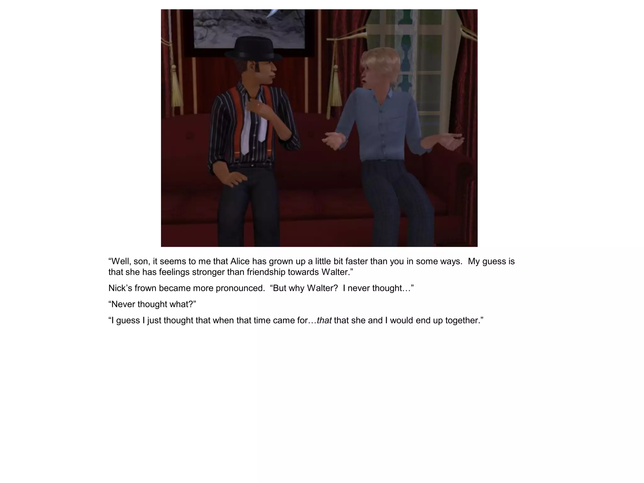 “Well, son, it seems to me that Alice has grown up a little bit faster than you in some ways. My guess is
that she has feelings stronger than friendship towards Walter.”
Nick’s frown became more pronounced. “But why Walter? I never thought…”
“Never thought what?”
“I guess I just thought that when that time came for…that that she and I would end up together.”
 