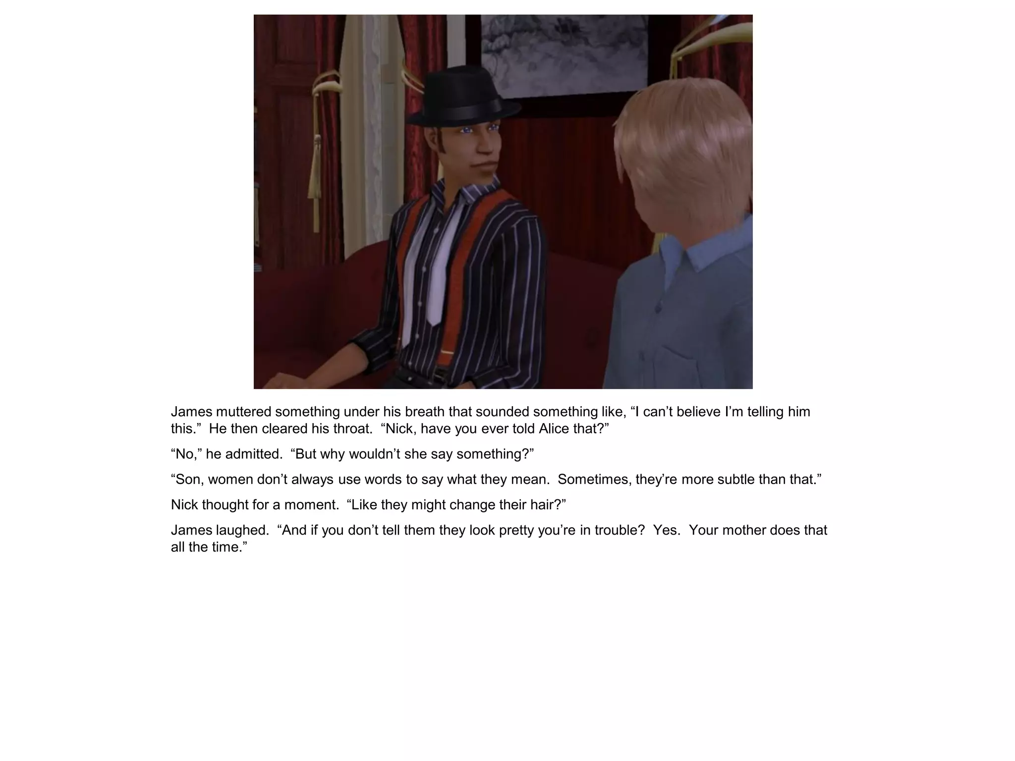 James muttered something under his breath that sounded something like, “I can’t believe I’m telling him
this.” He then cleared his throat. “Nick, have you ever told Alice that?”
“No,” he admitted. “But why wouldn’t she say something?”
“Son, women don’t always use words to say what they mean. Sometimes, they’re more subtle than that.”
Nick thought for a moment. “Like they might change their hair?”
James laughed. “And if you don’t tell them they look pretty you’re in trouble? Yes. Your mother does that
all the time.”
 