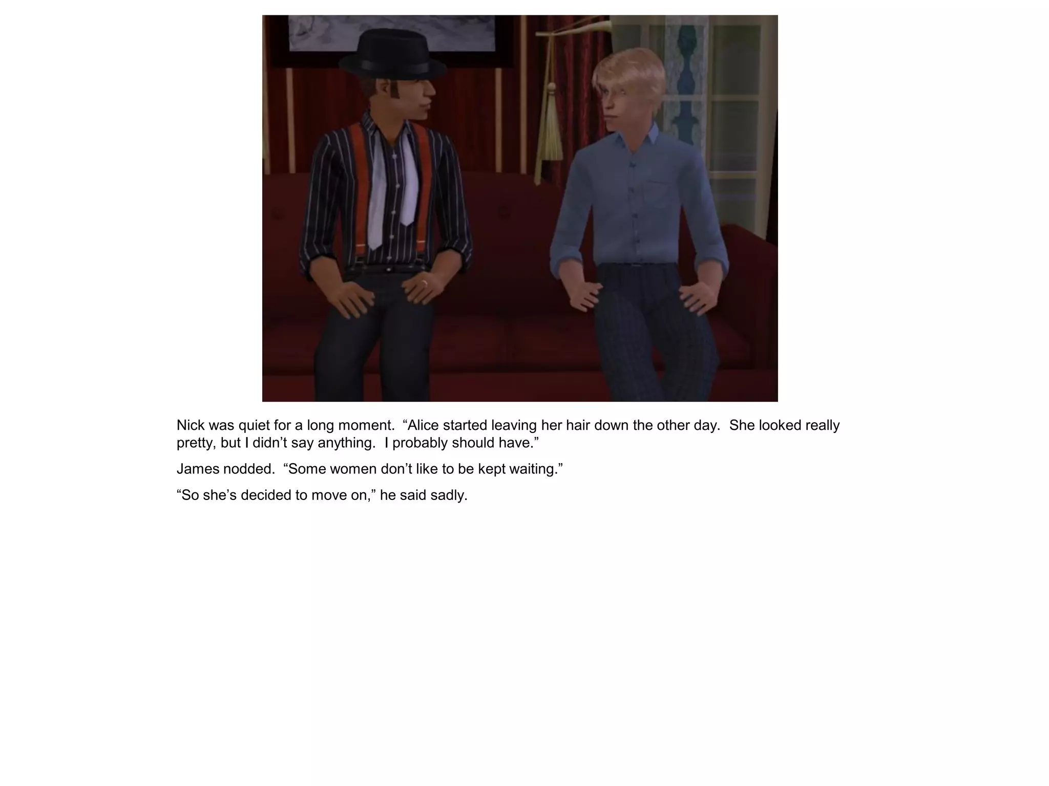 Nick was quiet for a long moment. “Alice started leaving her hair down the other day. She looked really
pretty, but I didn’t say anything. I probably should have.”
James nodded. “Some women don’t like to be kept waiting.”
“So she’s decided to move on,” he said sadly.
 