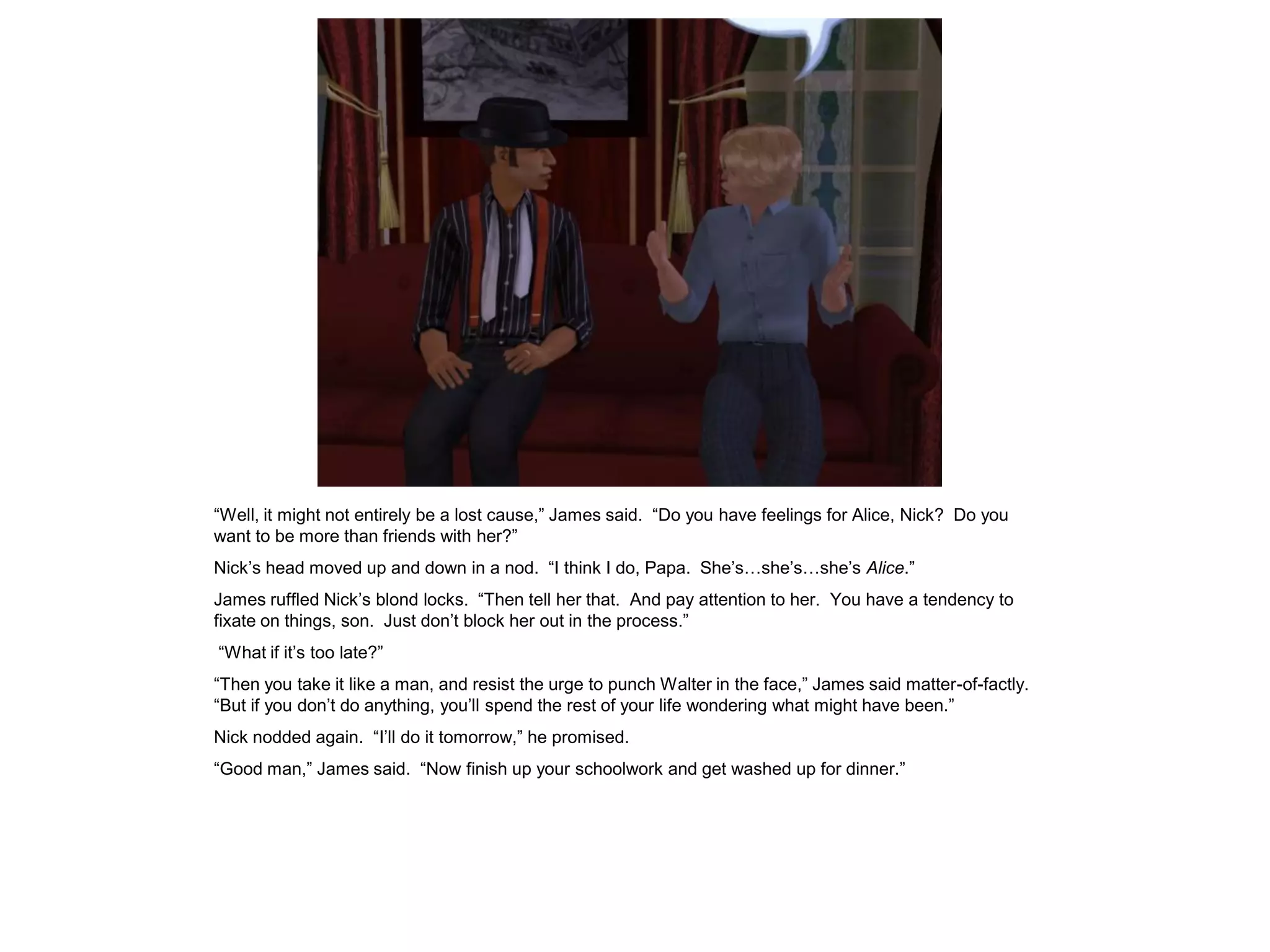 “Well, it might not entirely be a lost cause,” James said. “Do you have feelings for Alice, Nick? Do you
want to be more than friends with her?”
Nick’s head moved up and down in a nod. “I think I do, Papa. She’s…she’s…she’s Alice.”
James ruffled Nick’s blond locks. “Then tell her that. And pay attention to her. You have a tendency to
fixate on things, son. Just don’t block her out in the process.”
“What if it’s too late?”
“Then you take it like a man, and resist the urge to punch Walter in the face,” James said matter-of-factly.
“But if you don’t do anything, you’ll spend the rest of your life wondering what might have been.”
Nick nodded again. “I’ll do it tomorrow,” he promised.
“Good man,” James said. “Now finish up your schoolwork and get washed up for dinner.”
 