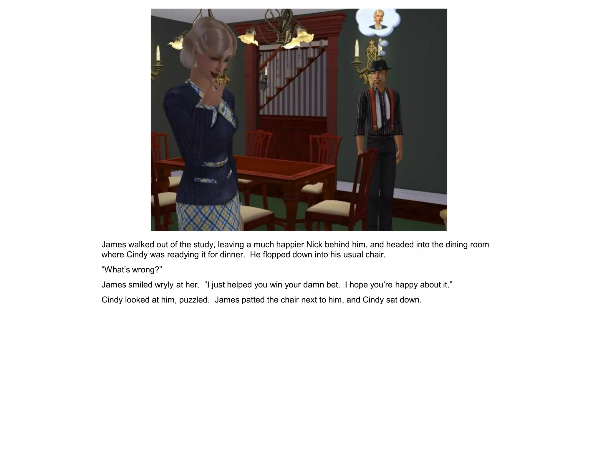 James walked out of the study, leaving a much happier Nick behind him, and headed into the dining room
where Cindy was readying it for dinner. He flopped down into his usual chair.
“What’s wrong?”
James smiled wryly at her. “I just helped you win your damn bet. I hope you’re happy about it.”
Cindy looked at him, puzzled. James patted the chair next to him, and Cindy sat down.
 