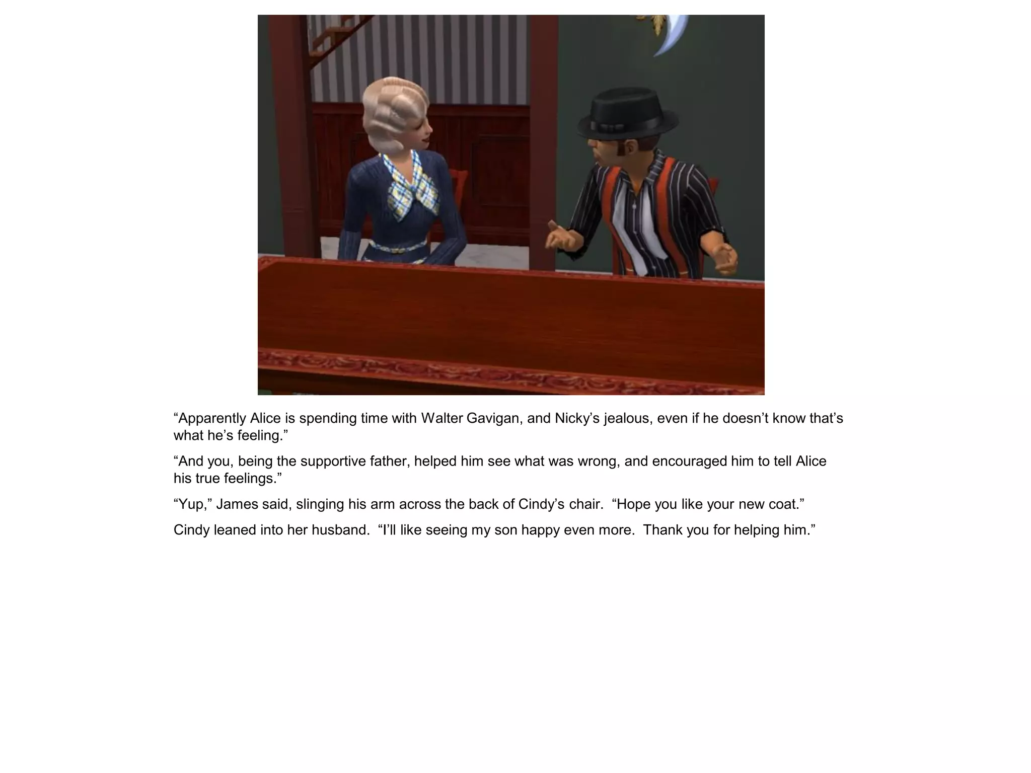 “Apparently Alice is spending time with Walter Gavigan, and Nicky’s jealous, even if he doesn’t know that’s
what he’s feeling.”
“And you, being the supportive father, helped him see what was wrong, and encouraged him to tell Alice
his true feelings.”
“Yup,” James said, slinging his arm across the back of Cindy’s chair. “Hope you like your new coat.”
Cindy leaned into her husband. “I’ll like seeing my son happy even more. Thank you for helping him.”
 