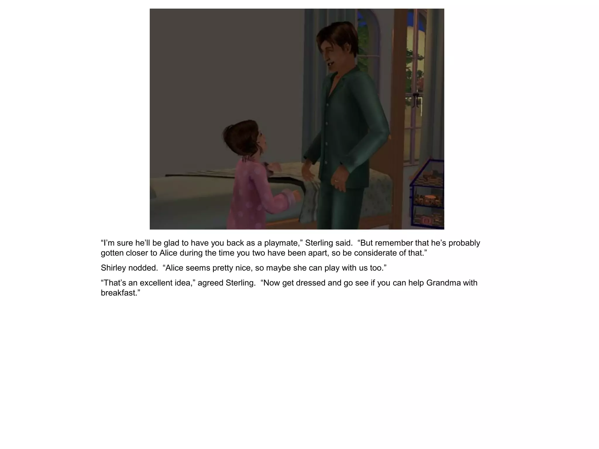“I’m sure he’ll be glad to have you back as a playmate,” Sterling said. “But remember that he’s probably
gotten closer to Alice during the time you two have been apart, so be considerate of that.”
Shirley nodded. “Alice seems pretty nice, so maybe she can play with us too.”
“That’s an excellent idea,” agreed Sterling. “Now get dressed and go see if you can help Grandma with
breakfast.”
 